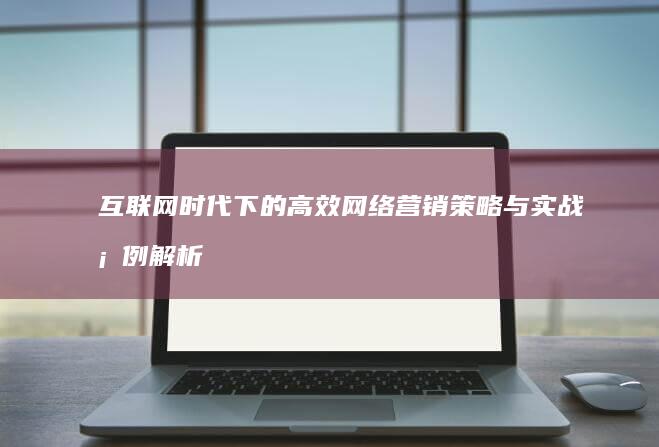 互联网时代下的高效网络营销策略与实战案例解析