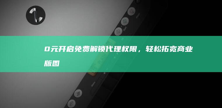 0元开启！免费解锁代理权限，轻松拓宽商业版图